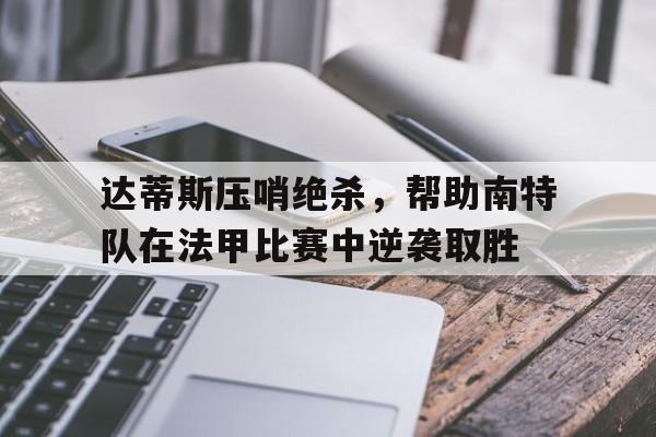 c7娱乐-包含达蒂斯压哨绝杀，帮助南特队在法甲比赛中逆袭取胜的词条