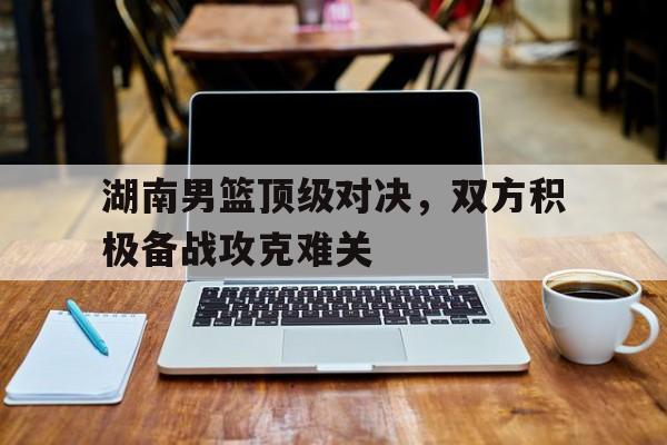 c7娱乐-湖南男篮顶级对决，双方积极备战攻克难关的简单介绍