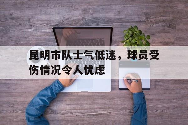 关于昆明市队士气低迷,球员受伤情况令人忧虑的信息 关于昆明市队士气低迷,球员受伤情况令人忧虑的信息