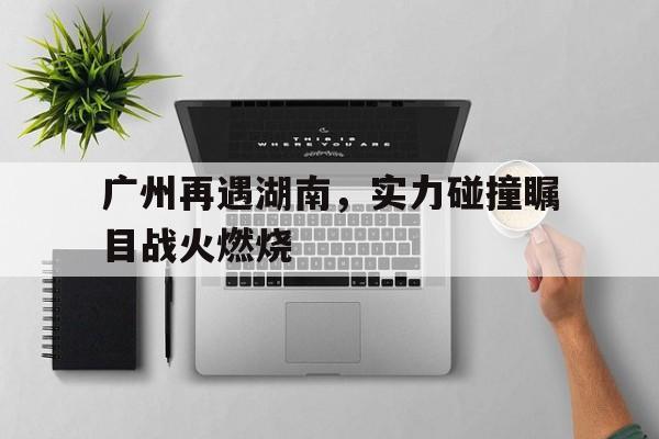 c7c7.app-关于广州再遇湖南，实力碰撞瞩目战火燃烧的信息