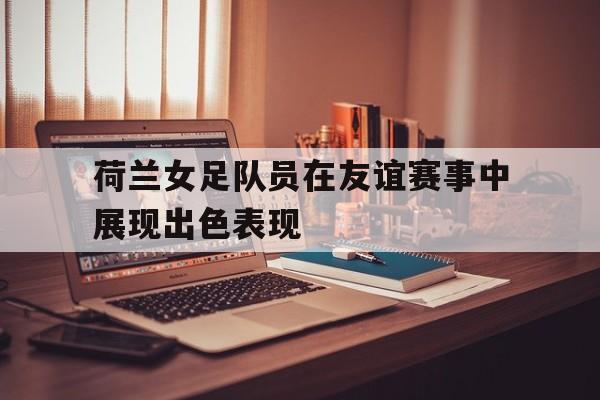 荷兰女足队员在友谊赛事中展现出色表现