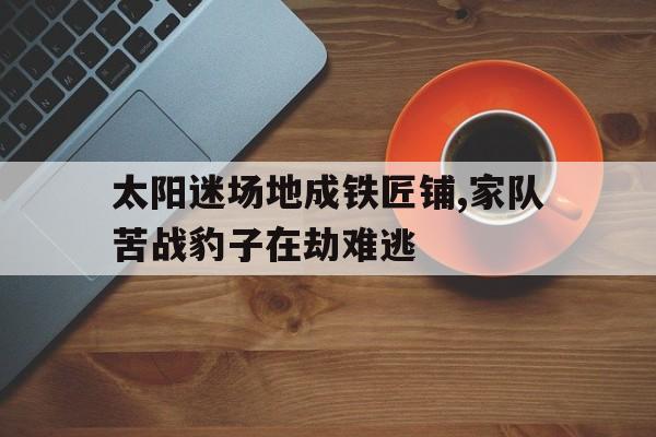 c7娱乐-太阳迷场地成铁匠铺,家队苦战豹子在劫难逃的简单介绍