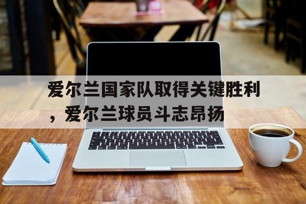 爱尔兰国家队取得关键胜利,爱尔兰球员斗志昂扬的简单介绍 爱尔兰国家队取得关键胜利,爱尔兰球员斗志昂扬的简单介绍
