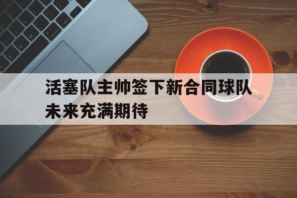 c7c7.app-活塞队主帅签下新合同球队未来充满期待的简单介绍